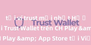 tải ví trust mới nhất Hướng dẫn tải Trust Wallet trên CH Play & App Store tại Việt Nam